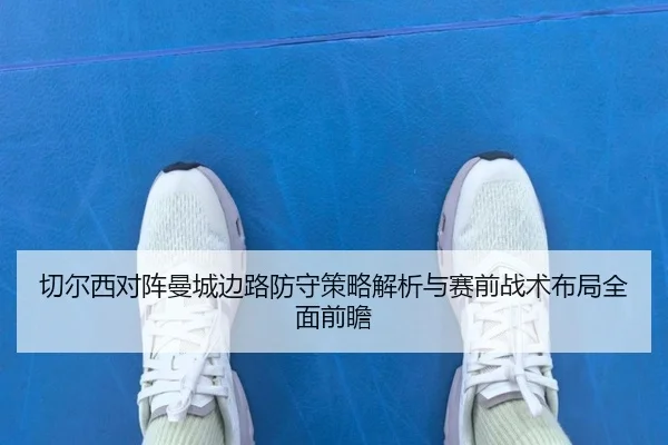 切尔西对阵曼城边路防守策略解析与赛前战术布局全面前瞻
