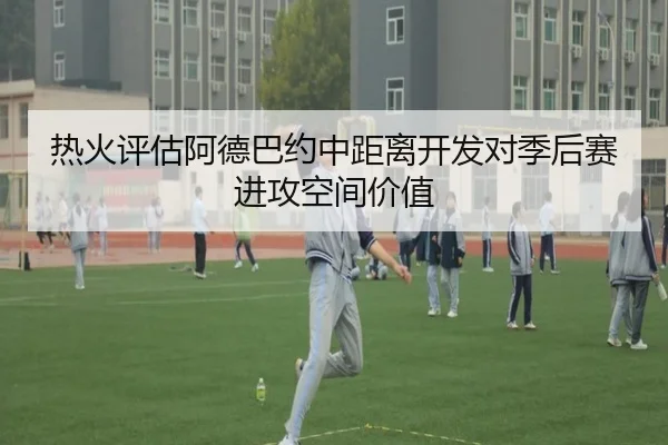 热火评估阿德巴约中距离开发对季后赛进攻空间价值
