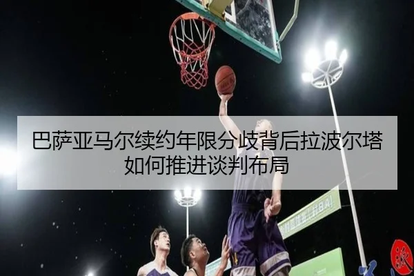 巴萨亚马尔续约年限分歧背后拉波尔塔如何推进谈判布局