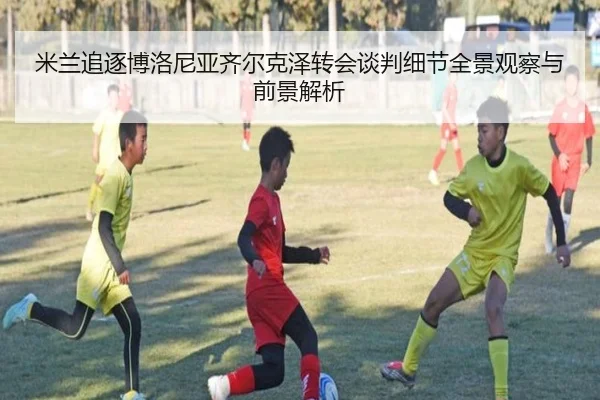 米兰追逐博洛尼亚齐尔克泽转会谈判细节全景观察与前景解析