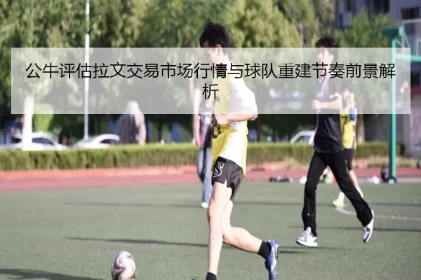 公牛评估拉文交易市场行情与球队重建节奏前景解析