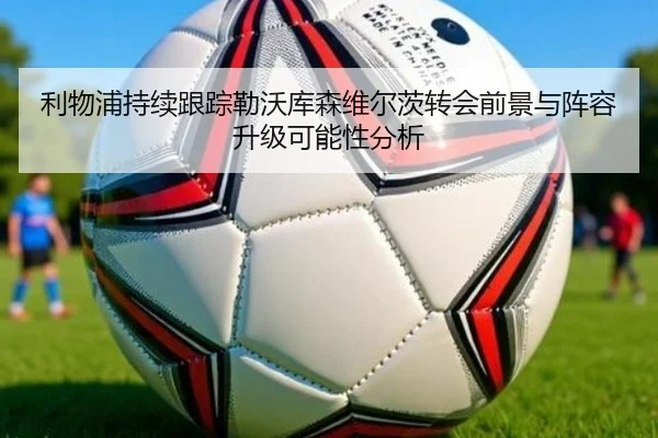 利物浦持续跟踪勒沃库森维尔茨转会前景与阵容升级可能性分析