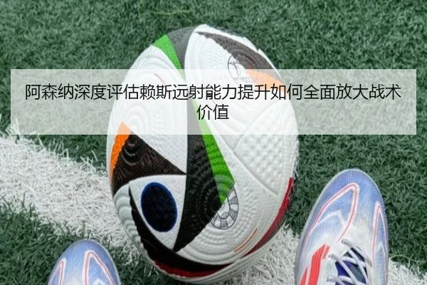 阿森纳深度评估赖斯远射能力提升如何全面放大战术价值