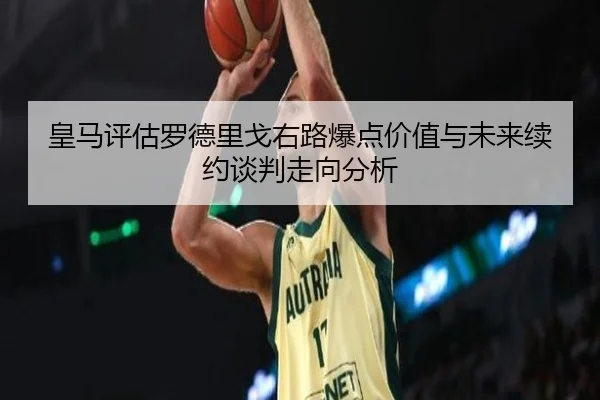 皇马评估罗德里戈右路爆点价值与未来续约谈判走向分析