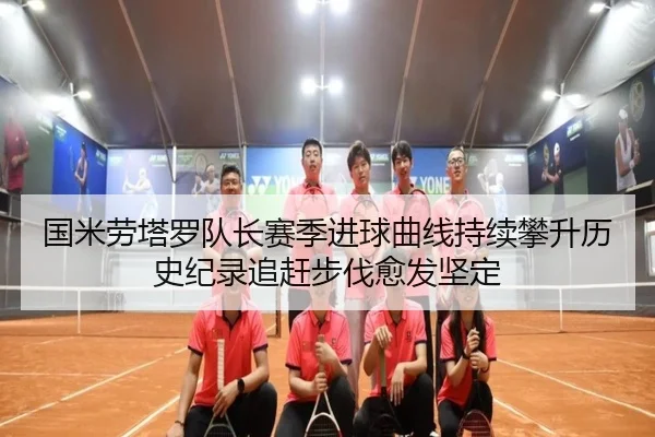 国米劳塔罗队长赛季进球曲线持续攀升历史纪录追赶步伐愈发坚定