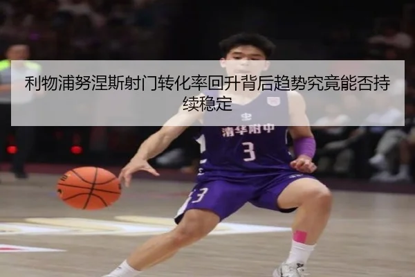 利物浦努涅斯射门转化率回升背后趋势究竟能否持续稳定