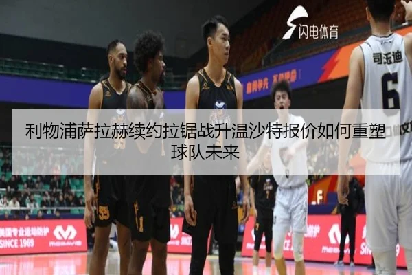 利物浦萨拉赫续约拉锯战升温沙特报价如何重塑球队未来
