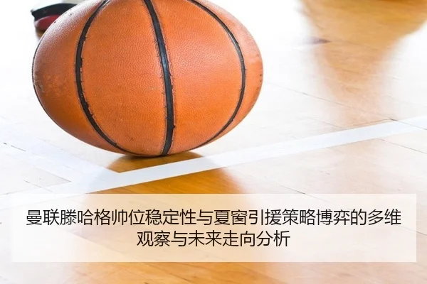曼联滕哈格帅位稳定性与夏窗引援策略博弈的多维观察与未来走向分析