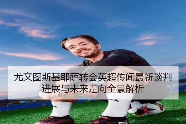 尤文图斯基耶萨转会英超传闻最新谈判进展与未来走向全景解析