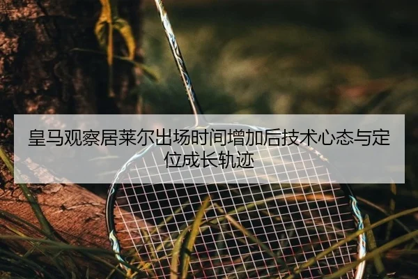 皇马观察居莱尔出场时间增加后技术心态与定位成长轨迹