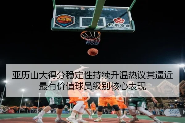 亚历山大得分稳定性持续升温热议其逼近最有价值球员级别核心表现