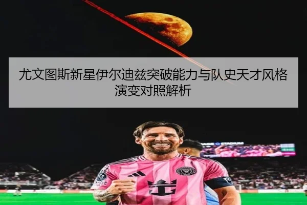 尤文图斯新星伊尔迪兹突破能力与队史天才风格演变对照解析