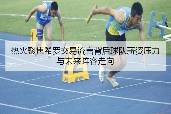 热火聚焦希罗交易流言背后球队薪资压力与未来阵容走向