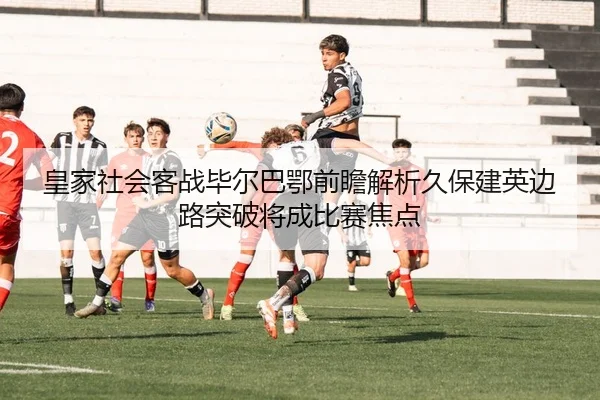 皇家社会客战毕尔巴鄂前瞻解析久保建英边路突破将成比赛焦点