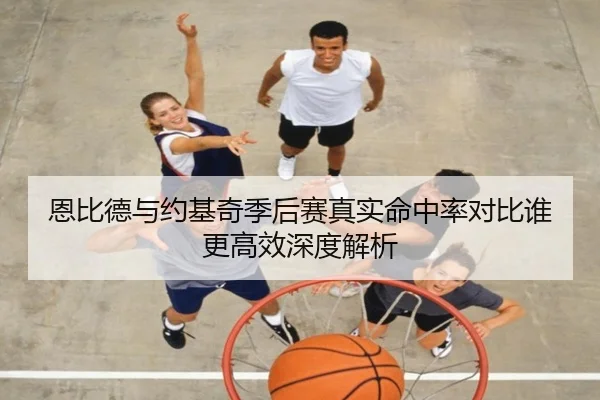 恩比德与约基奇季后赛真实命中率对比谁更高效深度解析