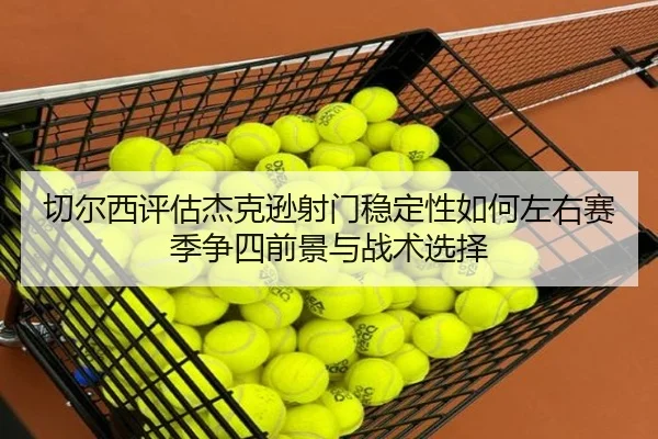 切尔西评估杰克逊射门稳定性如何左右赛季争四前景与战术选择