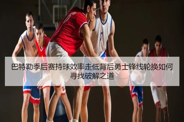 巴特勒季后赛持球效率走低背后勇士锋线轮换如何寻找破解之道