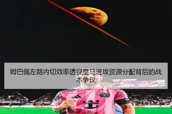 姆巴佩左路内切效率透视皇马进攻资源分配背后的战术争议