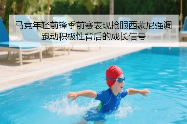 马竞年轻前锋季前赛表现抢眼西蒙尼强调跑动积极性背后的成长信号
