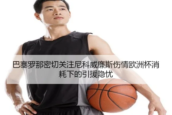 巴塞罗那密切关注尼科威廉斯伤情欧洲杯消耗下的引援隐忧